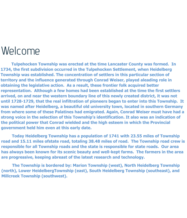 Welcome Tulpehocken Township was erected at the time Lancaster County was formed.  In 1734, the first subdivision occurred in the Tulpehocken Settlement, when Heidelberg Township was established. The concentration of settlers in this particular section of territory and the influence generated through Conrad Weiser, played aleading role in obtaining the legislative action.  As a result, these frontier folk acquired better representation.  Although a few homes had been established at the time the first settlers arrived, on and near the western boundary line of this newly created district, it was not until 1728-1729, that the real infiltration of pioneers began to enter into this Township.  It was named after Heidelberg, a beautiful old university town, located in southern Germany from where some of these Palatines had emigrated. Again, Conrad Weiser must have had a strong voice in the selection of this Township’s identification. It also was an indication of the political power that Conrad wielded and the high esteem in which the Provincial government held him even at this early date. Today Heidelberg Township has a population of 1741 with 23.55 miles of Township road and 15.11 miles ofstate road, totaling 38.48 miles of road.  The Township road crew is responsible for all Township roads and the state is responsible for state roads.  Our area has always been known for its scenic beauty and well-kept farms.  The farmers in the area are progressive, keeping abreast of the latest research and technology. The Township is bordered by: Marion Township (west), North Heidelberg Township (north), Lower HeidelbergTownship (east), South Heidelberg Township (southeast), and Millcreek Township (southwest).